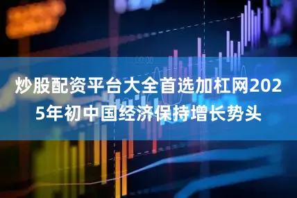 炒股配资平台大全首选加杠网2025年初中国经济保持增长势头