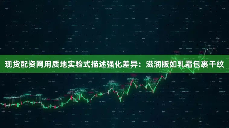 现货配资网用质地实验式描述强化差异：滋润版如乳霜包裹干纹