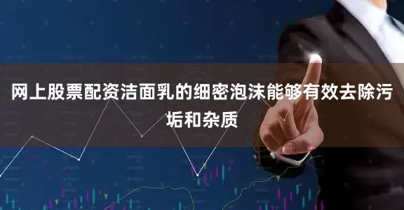 网上股票配资洁面乳的细密泡沫能够有效去除污垢和杂质