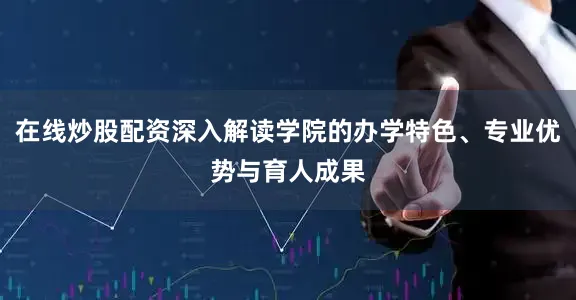 在线炒股配资深入解读学院的办学特色、专业优势与育人成果