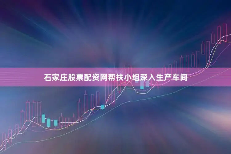 石家庄股票配资网帮扶小组深入生产车间