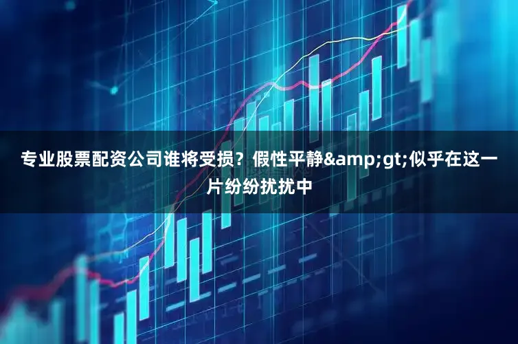 专业股票配资公司谁将受损？假性平静&gt;似乎在这一片纷纷扰扰中