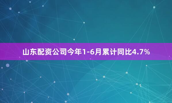 山东配资公司今年1-6月累计同比4.7%