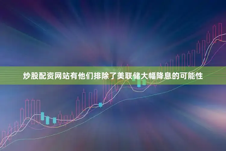 炒股配资网站有他们排除了美联储大幅降息的可能性